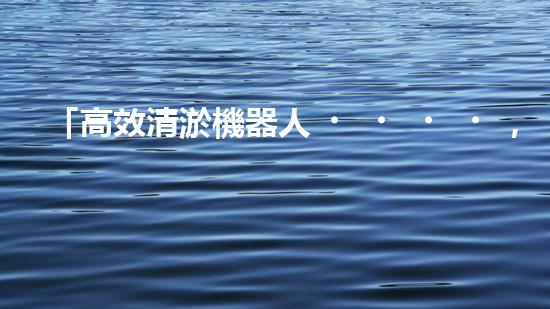 「高效清淤機器人，為大連河道帶來清爽新生」